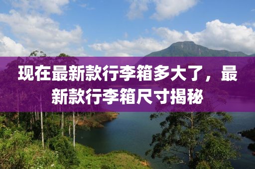 現在最新款行李箱多大了，最新款行李箱尺寸揭秘