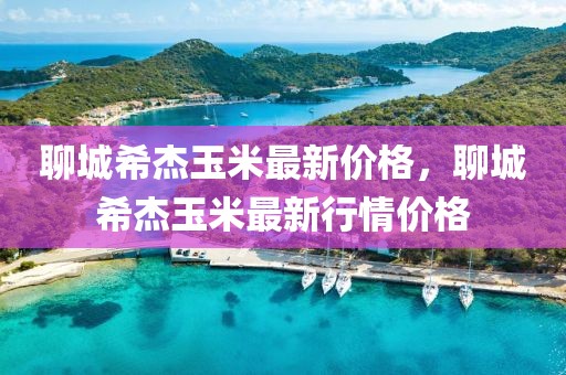 聊城希杰玉米最新價格，聊城希杰玉米最新行情價格