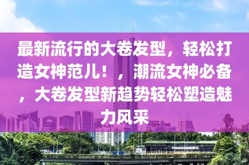 最新流行的大卷發型，輕松打造女神范兒！，潮流女神必備，大卷發型新趨勢輕松塑造魅力風采