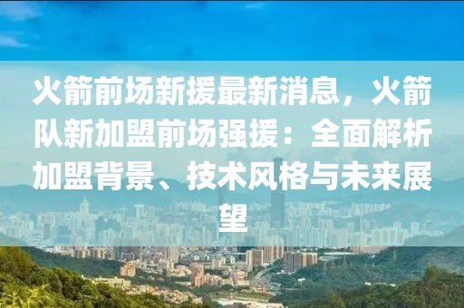 火箭前場新援最新消息，火箭隊新加盟前場強援：全面解析加盟背景、技術風格與未來展望