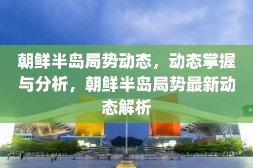 朝鮮半島局勢動態，動態掌握與分析，朝鮮半島局勢最新動態解析