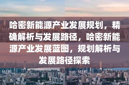 哈密新能源產業發展規劃，精確解析與發展路徑，哈密新能源產業發展藍圖，規劃解析與發展路徑探索