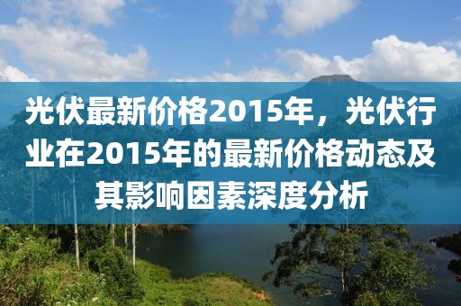 光伏最新價格2015年，光伏行業在2015年的最新價格動態及其影響因素深度分析
