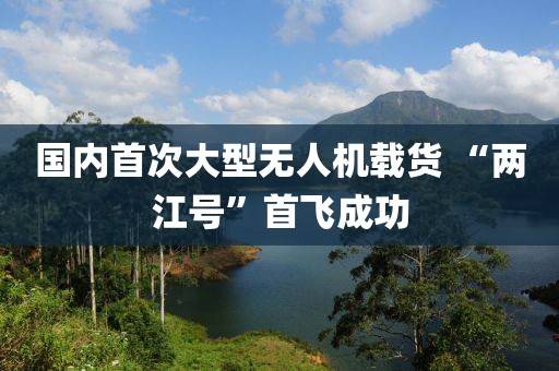 國內首次大型無人機載貨 “兩江號”首飛成功