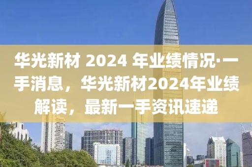 華光新材 2024 年業績情況·一手消息，華光新材2024年業績解讀，最新一手資訊速遞