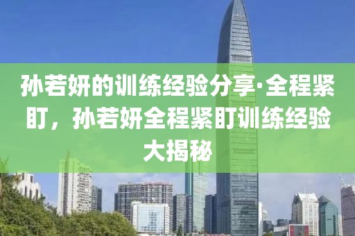 孫若妍的訓練經驗分享·全程緊盯，孫若妍全程緊盯訓練經驗大揭秘