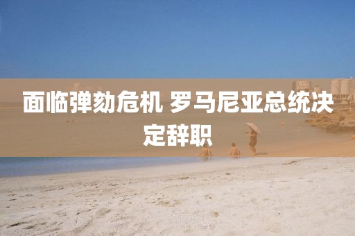 面臨彈劾危機(jī) 羅馬尼亞總統(tǒng)決定辭職