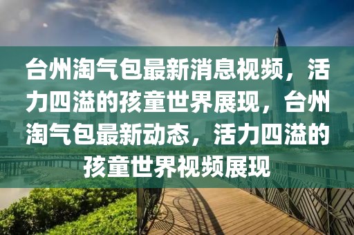 臺州淘氣包最新消息視頻，活力四溢的孩童世界展現，臺州淘氣包最新動態，活力四溢的孩童世界視頻展現