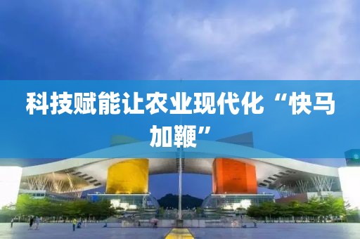 科技賦能讓農業現代化“快馬加鞭”