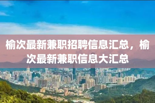 榆次最新兼職招聘信息匯總，榆次最新兼職信息大匯總