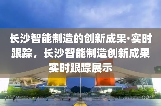 長沙智能制造的創新成果·實時跟蹤，長沙智能制造創新成果實時跟蹤展示