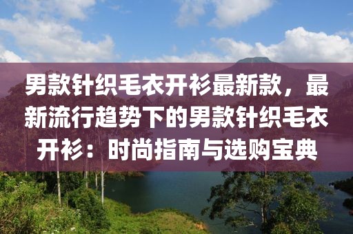 男款針織毛衣開衫最新款，最新流行趨勢下的男款針織毛衣開衫：時尚指南與選購寶典