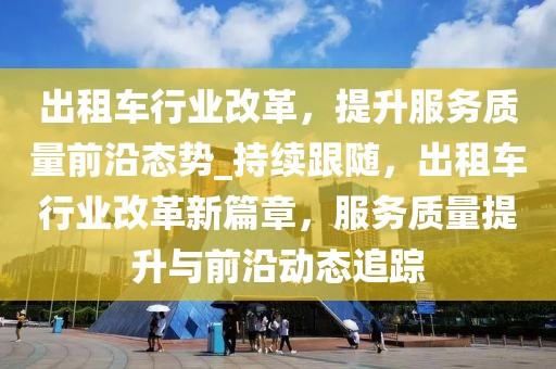出租車行業(yè)改革，提升服務(wù)質(zhì)量前沿態(tài)勢(shì)_持續(xù)跟隨，出租車行業(yè)改革新篇章，服務(wù)質(zhì)量提升與前沿動(dòng)態(tài)追蹤