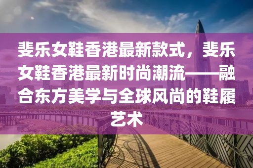 斐樂女鞋香港最新款式，斐樂女鞋香港最新時尚潮流——融合東方美學與全球風尚的鞋履藝術