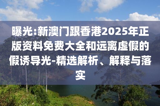 曝光:新澳門跟香港2025年正版資料免費大全和遠離虛假的假誘導光-精選解析、解釋與落實