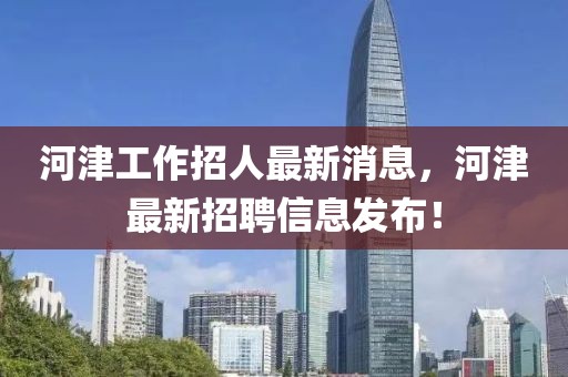 河津工作招人最新消息，河津最新招聘信息發布！