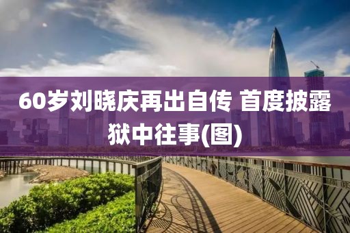 60歲劉曉慶再出自傳 首度披露獄中往事(圖)