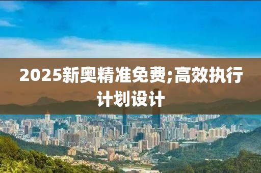 2025新奧精準(zhǔn)免費(fèi);高效執(zhí)行計(jì)劃設(shè)計(jì)