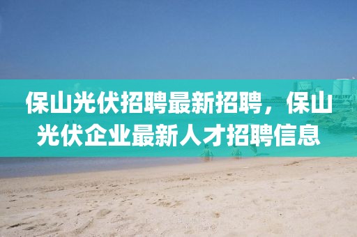 保山光伏招聘最新招聘，保山光伏企業(yè)最新人才招聘信息