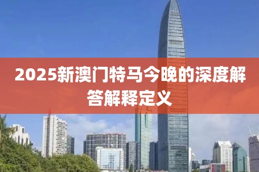 2025新澳門特馬今晚的深度解答解釋定義