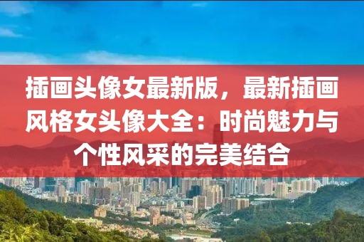 插畫(huà)頭像女最新版，最新插畫(huà)風(fēng)格女頭像大全：時(shí)尚魅力與個(gè)性風(fēng)采的完美結(jié)合