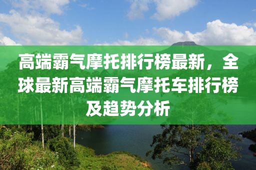 高端霸氣摩托排行榜最新，全球最新高端霸氣摩托車排行榜及趨勢分析