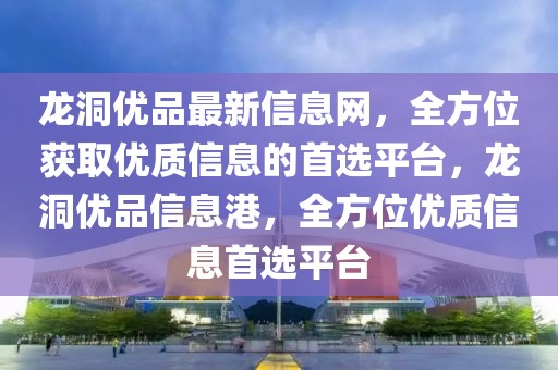 龍洞優品最新信息網，全方位獲取優質信息的首選平臺，龍洞優品信息港，全方位優質信息首選平臺