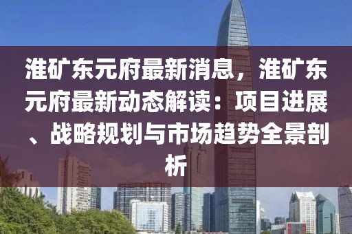 淮礦東元府最新消息，淮礦東元府最新動態解讀：項目進展、戰略規劃與市場趨勢全景剖析