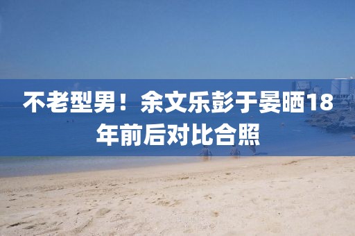 不老型男！余文樂彭于晏曬18年前后對比合照