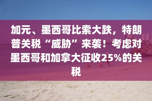 加元、墨西哥比索大跌，特朗普關稅“威脅”來襲！考慮對墨西哥和加拿大征收25%的關稅