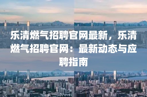樂清燃氣招聘官網最新，樂清燃氣招聘官網：最新動態與應聘指南