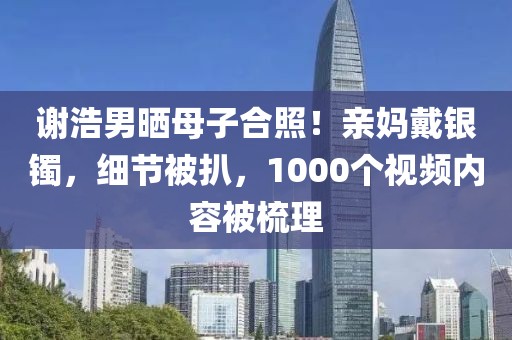 謝浩男曬母子合照！親媽戴銀鐲，細節被扒，1000個視頻內容被梳理