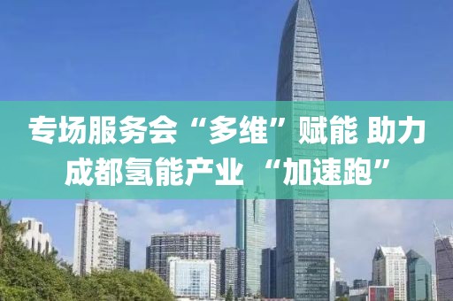專場服務會“多維”賦能 助力成都氫能產業 “加速跑”