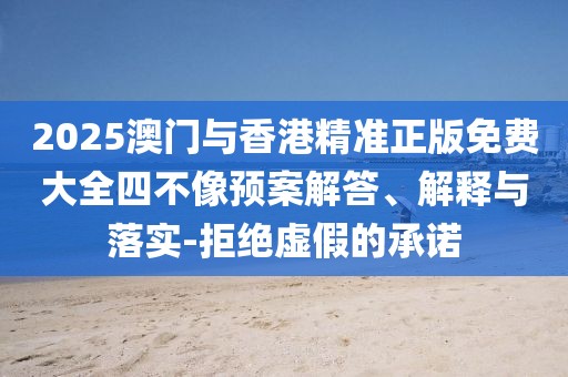 2025澳門與香港精準正版免費大全四不像預案解答、解釋與落實-拒絕虛假的承諾