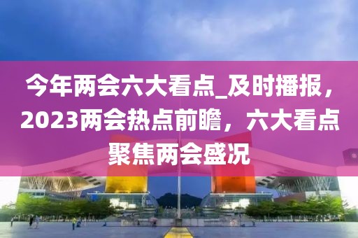 今年兩會六大看點_及時播報，2023兩會熱點前瞻，六大看點聚焦兩會盛況