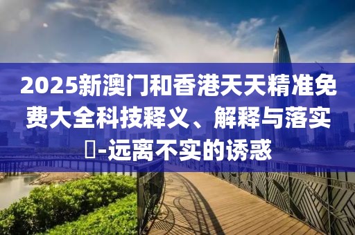 2025新澳門和香港天天精準免費大全科技釋義、解釋與落實?-遠離不實的誘惑