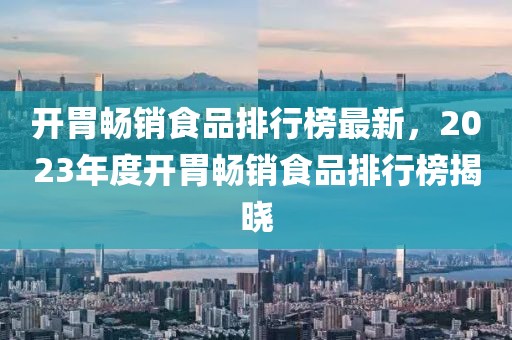 開胃暢銷食品排行榜最新，2023年度開胃暢銷食品排行榜揭曉