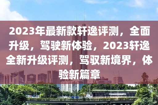 2023年最新款軒逸評測，全面升級，駕駛新體驗，2023軒逸全新升級評測，駕馭新境界，體驗新篇章