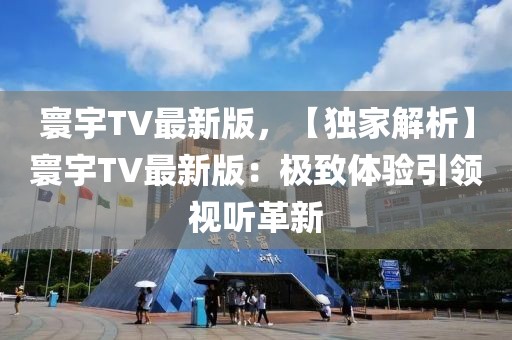 寰宇TV最新版，【獨家解析】寰宇TV最新版：極致體驗引領視聽革新