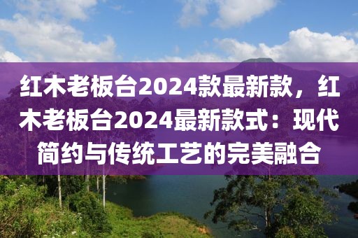 紅木老板臺2024款最新款，紅木老板臺2024最新款式：現(xiàn)代簡約與傳統(tǒng)工藝的完美融合