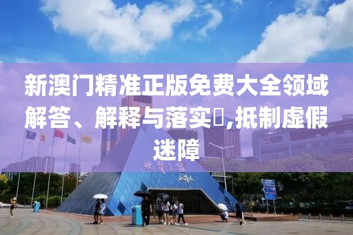 新澳門精準正版免費大全領域解答、解釋與落實?,抵制虛假迷障