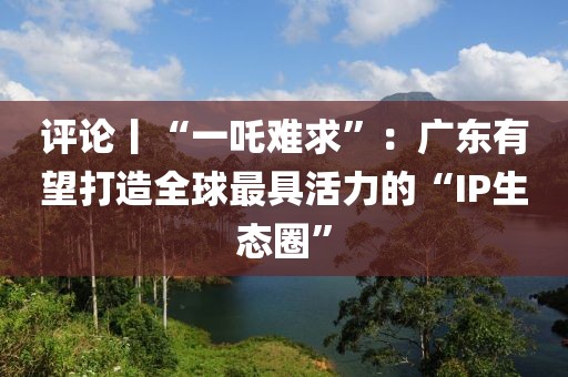 評論丨“一吒難求”：廣東有望打造全球最具活力的“IP生態(tài)圈”