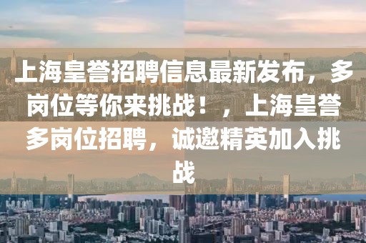 上?；首u招聘信息最新發布，多崗位等你來挑戰！，上?；首u多崗位招聘，誠邀精英加入挑戰