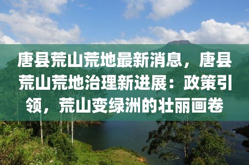 唐縣荒山荒地最新消息，唐縣荒山荒地治理新進展：政策引領，荒山變綠洲的壯麗畫卷