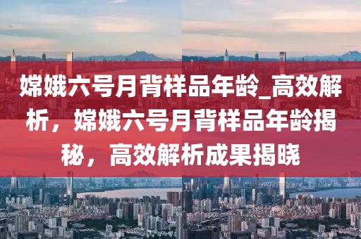 嫦娥六號月背樣品年齡_高效解析，嫦娥六號月背樣品年齡揭秘，高效解析成果揭曉