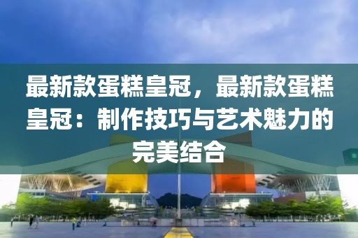 最新款蛋糕皇冠，最新款蛋糕皇冠：制作技巧與藝術魅力的完美結合