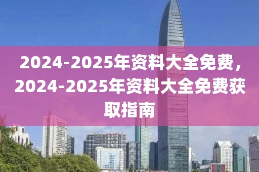 2024-2025年資料大全免費，2024-2025年資料大全免費獲取指南