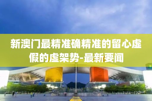 新澳門最精準確精準的留心虛假的虛架勢-最新要聞