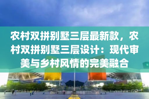 農村雙拼別墅三層最新款，農村雙拼別墅三層設計：現代審美與鄉村風情的完美融合