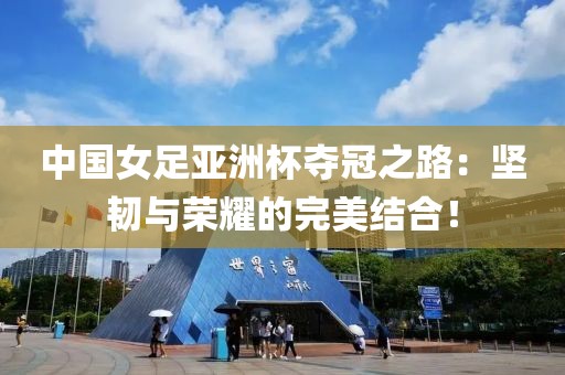 中國女足亞洲杯奪冠之路：堅韌與榮耀的完美結合！